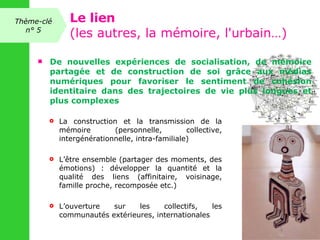 De nouvelles expériences de socialisation, de mémoire partagée et de construction de soi grâce aux médias numériques pour favoriser le sentiment de cohésion identitaire dans des trajectoires de vie plus longues et plus complexes  La construction et la transmission de la mémoire (personnelle, collective, intergénérationnelle, intra-familiale) L’être ensemble (partager des moments, des émotions) : développer la quantité et la qualité des liens (affinitaire, voisinage, famille proche, recomposée etc.)  L’ouverture sur les collectifs, les communautés extérieures, internationales Thème-clé n° 5 Le lien (les autres, la mémoire, l'urbain…) 