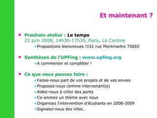 Et maintenant ? Prochain atelier :   Le temps  23 juin 2008, 14h30-17h30, Paris, La Cantine Propositions bienvenues !151 rue Montmartre 75002 Synthèses de l'UPFing :  www.upfing.org   A commenter et compléter ! Ce que vous pouvez faire : Faites-nous part de vos projets et de vos envies Proposez-vous comme intervenant(e) Aidez-nous à créer des ponts Co-animez un thème avec nous Organisez l'intervention d'étudiants en 2008-2009 Signalez-nous des infos… 