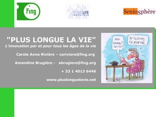 "PLUS LONGUE LA VIE" L'innovation par et pour tous les âges de la vie Carole Anne Rivière – cariviere@fing.org  Amandine Brugière -  [email_address] + 33 1 4013 6446 www.pluslonguelavie.net 