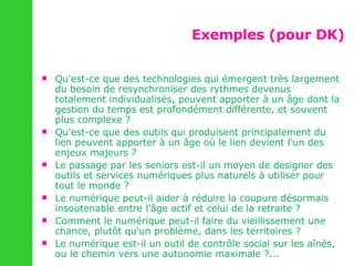 Exemples (pour DK) Qu'est-ce que des technologies qui émergent très largement du besoin de resynchroniser des rythmes devenus totalement individualisés, peuvent apporter à un âge dont la gestion du temps est profondément différente, et souvent plus complexe ? Qu'est-ce que des outils qui produisent principalement du lien peuvent apporter à un âge où le lien devient l'un des enjeux majeurs ? Le passage par les seniors est-il un moyen de designer des outils et services numériques plus naturels à utiliser pour tout le monde ? Le numérique peut-il aider à réduire la coupure désormais insoutenable entre l'âge actif et celui de la retraite ? Comment le numérique peut-il faire du vieillissement une chance, plutôt qu'un problème, dans les territoires ? Le numérique est-il un outil de contrôle social sur les aînés, ou le chemin vers une autonomie maximale ?... 