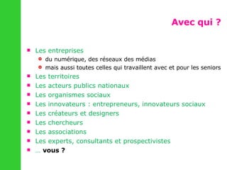 Avec qui ? Les entreprises du numérique, des réseaux des médias mais aussi toutes celles qui travaillent avec et pour les seniors Les territoires Les acteurs publics nationaux Les organismes sociaux Les innovateurs : entrepreneurs, innovateurs sociaux Les créateurs et designers Les chercheurs Les associations Les experts, consultants et prospectivistes …  vous ? 