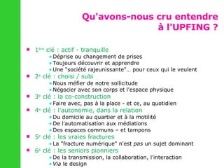 Qu'avons-nous cru entendre à l'UPFING ? 1 ère  clé : actif - tranquille Déprise ou changement de prises Toujours découvrir et apprendre Une "société rajeunissante"… pour ceux qui le veulent 2 e  clé : choisi / subi Nous méfier de notre sollicitude Négocier avec son corps et l'espace physique 3 e  clé : la co-construction Faire avec, pas à la place - et ce, au quotidien 4 e  clé : l'autonomie, dans la relation Du domicile au quartier et à la motilité De l'automatisation aux médiations Des espaces communs – et tampons 5 e  clé : les vraies fractures La "fracture numérique" n'est  pas  un sujet dominant 6 e  clé : les seniors pionniers De la transmission, la collaboration, l'interaction Via  le design 