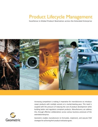 Product Lifecycle Management
Excellence in Global Product Realization across the Extended Enterprise




     Increasing competition is making it imperative for manufacturers to introduce
     newer products with multiple variants at a market-beating pace. This need is
     coupled with the pressure of reducing the cost of product development while
     building better and regulatory compliant products. Manufacturers can address
     this, through effective collaborations across various business processes of the
     extended enterprise.
     Geometric enables manufacturers to formulate, implement, and execute PLM
     strategies for achieving their product realization goals.
 