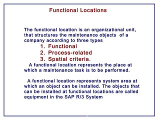 Functional Locations
The functional location is an organizational unit,
that structures the maintenance objects of a
company according to three types
1. Functional
2. Process-related
3. Spatial criteria.
A functional location represents the place at
which a maintenance task is to be performed.
A functional location represents system area at
which an object can be installed. The objects that
can be installed at functional locations are called
equipment in the SAP R/3 System
 