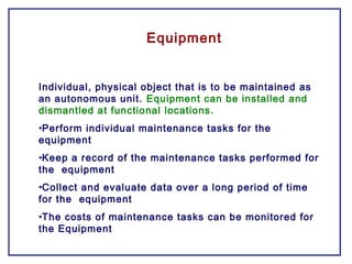 Equipment
Individual, physical object that is to be maintained as
an autonomous unit. Equipment can be installed and
dismantled at functional locations.
•Perform individual maintenance tasks for the
equipment
•Keep a record of the maintenance tasks performed for
the equipment
•Collect and evaluate data over a long period of time
for the equipment
•The costs of maintenance tasks can be monitored for
the Equipment
 