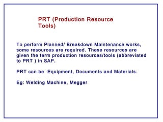 PRT (Production Resource
Tools)
To perform Planned/ Breakdown Maintenance works,
some resources are required. These resources are
given the term production resources/tools (abbreviated
to PRT ) in SAP.
PRT can be Equipment, Documents and Materials.
Eg: Welding Machine, Megger
 