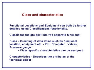 Class and characteristics
Functional Locations and Equipment can both be further
detailed using Classifications functionality.
Classifications are split into two separate functions:
Class - Grouping of data items such as functional
location, equipment etc - Ex : Computer , Valves,
Pressure gauge
- Class specific characteristics can be assigned
Characteristics - Describes the attributes of the
technical object
 