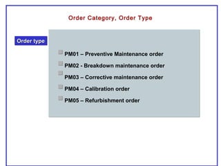 Order Category, Order Type
Order typeOrder typeOrder typeOrder type
PM01 – Preventive Maintenance order
PM02 - Breakdown maintenance order
PM03 – Corrective maintenance order
PM04 – Calibration order
PM05 – Refurbishment order
 
