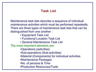 Maintenance task lists describe a sequence of individual
maintenance activities which must be performed repeatedly.
There are three types of maintenance task lists that can be
distinguished from one another :
• Equipment Task List
• Functional Location Task List
• General Maintenance Task List
The most important elements are:
•Operations (activities)
•Sub-operations (Sub-activities)
•Material (Components) for individual activities
•Maintenance Packages
•No. of persons & Time
•Production Resources/Tools
Task List
 