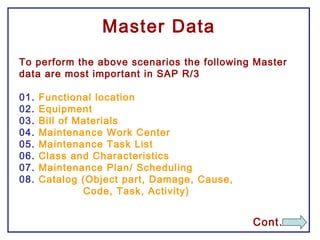 Master Data
To perform the above scenarios the following Master
data are most important in SAP R/3
01. Functional location
02. Equipment
03. Bill of Materials
04. Maintenance Work Center
05. Maintenance Task List
06. Class and Characteristics
07. Maintenance Plan/ Scheduling
08. Catalog (Object part, Damage, Cause,
Code, Task, Activity)
Cont.
 
