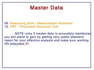 09. Measuring point / Measurement document
10. PRT - Production Resource Tool
NOTE--only if master data is accurately maintained,
you will stand to gain by getting very useful standard
report for your effective analysis and make your working
life enjoyable.!!!
Master Data
 