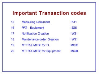 Important Transaction codes
15 Measuring Document IK11
16 PRT - Equipment IE25
17 Notification Creation IW21
18 Maintenance order Creation IW31
19 MTTR & MTBF for FL MCJC
20 MTTR & MTBF for Equipment MCJB
 