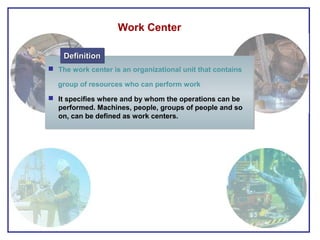  The work center is an organizational unit that contains
group of resources who can perform work
 It specifies where and by whom the operations can be
performed. Machines, people, groups of people and so
on, can be defined as work centers.
 The work center is an organizational unit that contains
group of resources who can perform work
 It specifies where and by whom the operations can be
performed. Machines, people, groups of people and so
on, can be defined as work centers.
DefinitionDefinitionDefinitionDefinition
Work Center
 