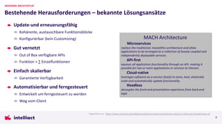 Update-und erneuerungsfähig
Kohärente, austauschbare Funktionsblöcke
Konfigurierbar (kein Customizing)
Gut vernetzt
Out of Box verfügbare APIs
Funktion > ∑ Einzelfunktionen
Einfach skalierbar
Garantierte Verfügbarkeit
Automatisierbar und ferngesteuert
Entwickelt um ferngesteuert zu werden
Weg vom Client
Bestehende Herausforderungen – bekannte Lösungsansätze
MODERNE ARCHITEKTUR
MACH Architecture
Microservices
replace the traditional, monolithic architecture and allow
applications to be arranged as a collection of loosely coupled and
independently deployable services.
API-first
exposes all application functionality through an API, making it
possible for two or more applications or services to interact.
Cloud-native
leverages software-as-a-service (SaaS) to store, host, elastically
scale and automatically update functionality.
Headless
decouples the front-end presentation experience from back-end
logic
Abgeleitet aus: https://www.cmswire.com/digital-experience/mach-architecture-what-it-is-why-you-should-know-it/
7
 