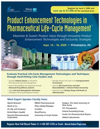 Register by June 5, 2009 and
                                                                save up to        $1,596 off the standard price



Product Enhancement Technologies in                                                                                TM



Pharmaceutical Life-Cycle Management
          Maximize & Sustain Product Value through Innovative Product
                  Enhancement Technologies and Exclusivity Strategies
                                                      Sept. 14 – 16, 2009 • Philadelphia, PA




Evaluate Practical Life-Cycle Management Technologies and Techniques
through Hard-Hitting Case Studies and:
•   Leverage Holistic Science to Strengthen                 •   Manage Product Life-Cycle in the Changing Patent
    Pharmaceutical Life-Cycle Management                        Environment
•   Improve Bioavailability and Superiority through         •   Examine API Crystal Forms and their
    Advanced Drug Delivery Systems                              Bioavailabilities to Achieve Product Exclusivity
•   Apply Life-Cycle Management Techniques                  •   Experiment with Dosing, Range and Routes of
    throughout the Drug Development Process                     Administration



Meet Expert Speaker Faculty from:
Wyeth Research                           IMPAX Pharmaceuticals               Rutgers, The State University of
                                                                             New Jersey
Merck & Co.                              Pfizer Global Biologics
                                                                             PTC Therapeutics
Eli Lilly and Company                    Covidien
                                                                             Extend Consulting Group
Bristol-Myers Squibb                     RiconPharma
                                                                             Center for Pharmaceutical Physics
Novartis Pharmaceuticals                 University of South Florida
Corporation                                                                  Abbott Laboratories


Register Now! Call Dhaval Thakur @ +1-416-597-4754 or Email : dhaval.thakur@iqpc.com
 