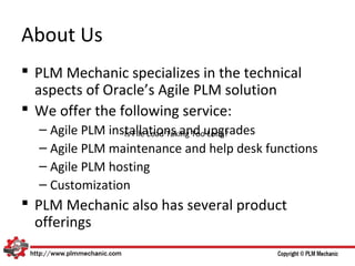 About Us
 PLM Mechanic specializes in the technical
  aspects of Oracle’s Agile PLM solution
 We offer the following service:
  – Agile PLM installations and upgrades
                 Is File Load Taking Too Long?
  – Agile PLM maintenance and help desk functions
  – Agile PLM hosting
  – Customization
 PLM Mechanic also has several product
  offerings
 