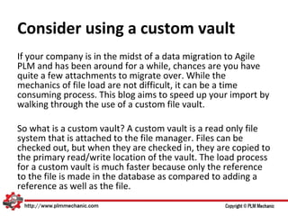 Consider using a custom vault
If your company is in the midst of a data migration to Agile
PLM and has been around for a while, chances are you have
quite a few attachments to migrate over. While the
mechanics of file load are not difficult, it can be a time
consuming process. This blog aims to speed up your import by
walking through the use of a custom file vault.

So what is a custom vault? A custom vault is a read only file
system that is attached to the file manager. Files can be
checked out, but when they are checked in, they are copied to
the primary read/write location of the vault. The load process
for a custom vault is much faster because only the reference
to the file is made in the database as compared to adding a
reference as well as the file.
 