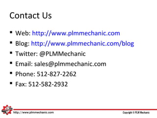 Contact Us
   Web: http://www.plmmechanic.com
   Blog: http://www.plmmechanic.com/blog
   Twitter: @PLMMechanic
   Email: sales@plmmechanic.com
   Phone: 512-827-2262
   Fax: 512-582-2932
 