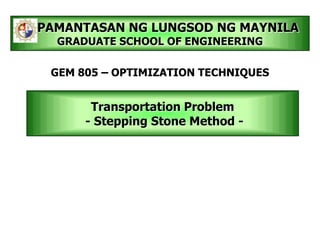 Transportation Problem
- Stepping Stone Method -
PAMANTASAN NG LUNGSOD NG MAYNILA
GRADUATE SCHOOL OF ENGINEERING
GEM 805 – OPTIMIZATION TECHNIQUES
 