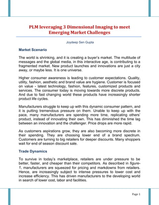 PLM leveraging 3 Dimensional Imaging to meet
              Emerging Market Challenges

                              Joydeep Sen Gupta

Market Scenario

The world is shrinking, and it is creating a buyer’s market. The multitude of
messages and the global media, in this interactive age, is contributing to a
fragmented market. New product launches and innovations are just a city
away, or maybe less. It is one universe.

Higher consumer awareness is leading to customer expectations. Quality,
utility, fashion, aesthetic and brand value are hygiene. Customer is focused
on value - latest technology, fashion, features, customized products and
services. The consumer today is moving towards more discrete products.
And due to fast changing world these products have increasingly shorter
product life cycles.

Manufacturers struggle to keep up with this dynamic consumer pattern, and
it is putting tremendous pressure on them. Unable to keep up with the
pace, many manufacturers are spending more time, replicating others’
product, instead of innovating their own. This has diminished the time lag
between an innovation and the challenger. Price drops are more rapid.

As customers aspirations grow, they are also becoming more discrete in
their spending. They are choosing lower end of a brand spectrum.
Customers are turning to big retailers for deeper discounts. Many shoppers
wait for end of season discount sale.

Trade Dynamics

To survive in today’s marketplace, retailers are under pressure to be
better, faster, and cheaper than their competitors. As described in figure-
1, manufacturers are squeezed for pricing and markdowns from retailers.
Hence, are increasingly subject to intense pressures to lower cost and
increase efficiency. This has driven manufacturers to the developing world
in search of lower cost, labor and facilities.


                                                                       Page 1
 