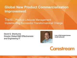 Global New Product Commercialization
Improvement

Topic : Product Lifecycle Management-
Implementing Successful Transformational Change



David G. Sherburne
                                                                        I am a PLM simple license
Director Global R&D Effectiveness                                       model advocate
and Engineering IT




                          David G. Sherburne   Carestream Health Inc.                               Page 1
 