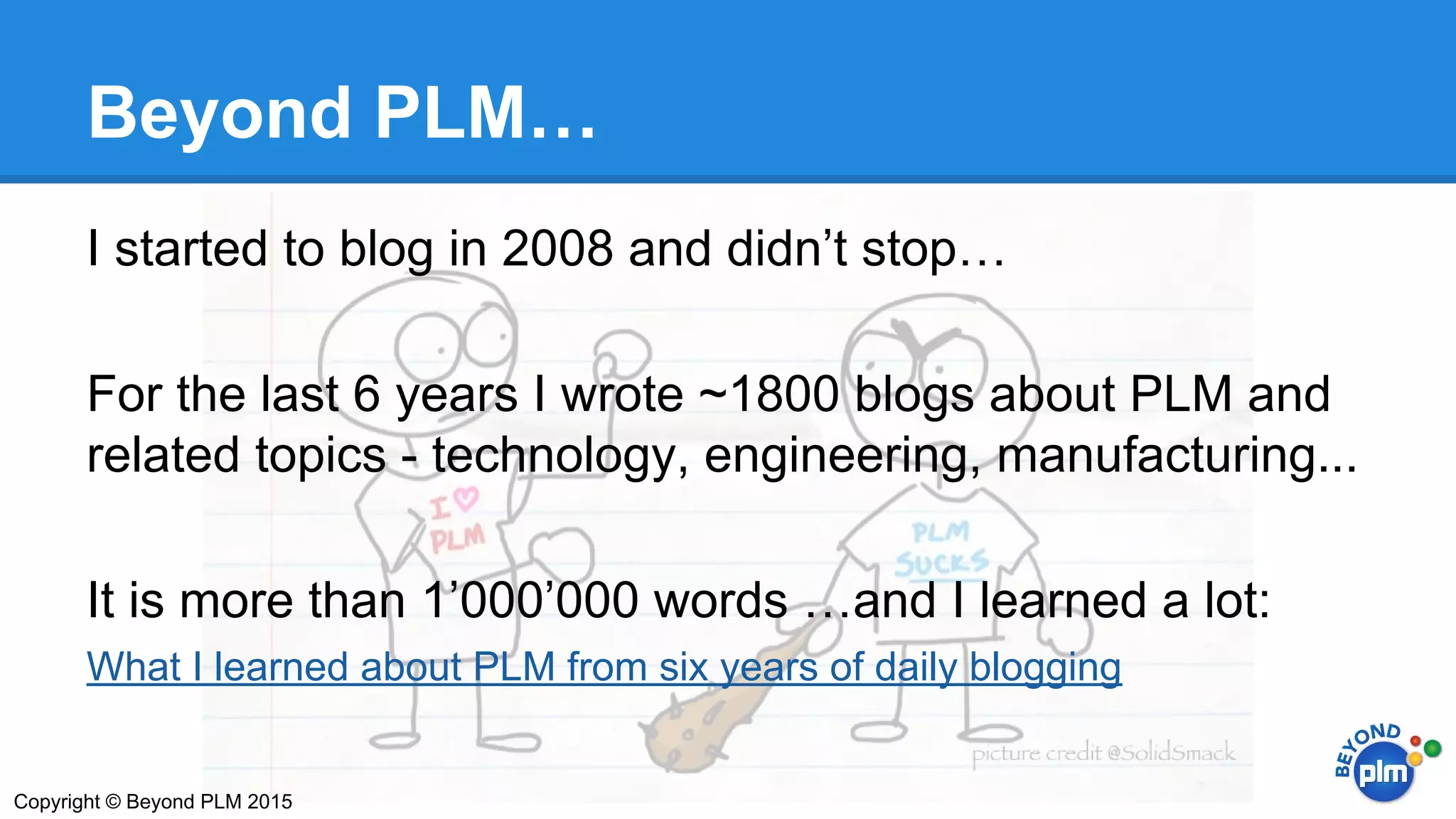 Beyond PLM…
I started to blog in 2008 and didn’t stop…
For the last 6 years I wrote ~1800 blogs about PLM and
related topics - technology, engineering, manufacturing...
It is more than 1’000’000 words …and I learned a lot:
What I learned about PLM from six years of daily blogging
Copyright © Beyond PLM 2015
 