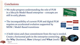 Conclusions
 We make progress understanding the role of PLM
in a lifecycle Model-Based enterprise – concepts are
still in early phases.
 The incompatibility of current PLM and digital PLM
requires an accelerated evolution supported by
MDM / Model-Based transitions
 A bold vision and clear commitment from the top is needed.
Create a horizontal path in the enterprise connecting
the Why (business), How (change) and What (tools)
 