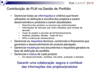 Contribuição do PLM na Gestão de Portfólio
• Gerenciar todas as informações e critérios que foram
utilizados na definição e escolha dos projetos a serem
desenvolvidos e produtos a serem obsoletados
• Descritivo dos produtos ou serviços que serão lançados.
• Informações de mercado que foram utilizadas para tomada de
decisão.
• Custo do projeto e previsão de término/lançamento.
• Análises utilizadas (Bubble, Trade-off etc).
• KPIs e critérios de obsolescência.
• Gerenciar os requisitos técnicos, comerciais e financeiros que
garantem o desenvolvimento do produto planejado.
• Gerenciar mudanças nos documentos e requisitos gerados na
fase de definição do portfólio.
• Gerenciar o status de cada produto
• Em desenvolvimento, protótipo, lote piloto, produção e obsoleto.
Garantir uma colaboração segura e confiável
das informações dos projetos/produtos
 