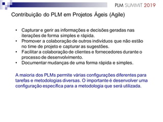 Contribuição do PLM em Projetos Ágeis (Agile)
• Capturar e gerir as informações e decisões geradas nas
iterações de forma simples e rápida.
• Promover a colaboração de outros indivíduos que não estão
no time de projeto e capturar as sugestões.
• Facilitar a colaboração de clientes e fornecedores durante o
processo de desenvolvimento.
• Documentar mudanças de uma forma rápida e simples.
A maioria dos PLMs permite várias configurações diferentes para
tarefas e metodologias diversas. O importante é desenvolver uma
configuração específica para a metodologia que será utilizada.
 