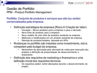 Gestão de Portfólio
PPM - Product Portfolio Management
Portfólio: Conjunto de produtos e serviços que são (ou serão)
comercializados pela empresa.
• Definição estratégica da empresa (Risco X Criação de Valor).
• Inovação – Novos produtos para a empresa e para o mercado
• Nova linha de produtos para a empresa
• Novo modelo de uma linha de produtos existente na empresa
• Melhorias e modificações em um produto existente da empresa
• Retirada de produtos/modelos baseada em KPIs
• Mudanças no portfólio são tratadas como investimento, isto é,
competem pelo budget da empresa.
• Necessitam da aprovação para alocação de verba para execução dos
projetos e definição de prazos/etapas de desenvolvimento e
lançamento.
• Definição dos requisitos de marketing e financeiros e uma
definição inicial dos requisitos técnicos.
• Os requisitos podem sofrer alterações durante o desenvolvimento do
projeto.
 