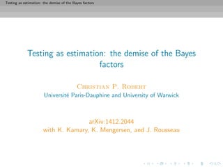Testing as estimation: the demise of the Bayes factors
Testing as estimation: the demise of the Bayes
factors
Christian P. Robert
Universit´e Paris-Dauphine and University of Warwick
arXiv:1412.2044
with K. Kamary, K. Mengersen, and J. Rousseau
 