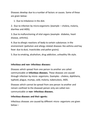 Diseases develop due to a number of factors or causes. Some of these
are given below:
1. Due to imbalance in the diet.
2. Due to infection by micro-organisms (example – cholera, malaria,
diarrhea and AIDS).
3. Due to malfunctioning of vital organs (example- diabetes, heart
disease, arthritis).
4. Due to allergic reactions of body to certain substances in the
environment (pollution and allergy related diseases like asthma and hay
fever due to dust, insecticides and pollen grains).
5. Due to smoking, alcoholism, drug addiction, unhealthy life style.
Infectious and non- infectious diseases:
Diseases which spread from one person to another are called
communicable or infectious diseases. These diseases are caused
through infection by micro- organisms. Examples - cholera, diphtheria,
typhoid, plague, mumps, cold, malaria, tuberculosis, AIDS.
Diseases which cannot be spread from one person to another and
remain confined to the diseased person only are called non-
communicable or non- infectious diseases.
Infectious diseases and their agents:
Infectious diseases are caused by different micro- organisms are given
below—
 