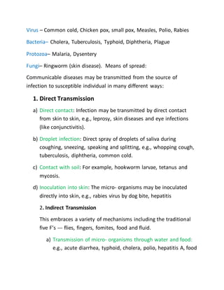 Virus – Common cold, Chicken pox, small pox, Measles, Polio, Rabies
Bacteria– Cholera, Tuberculosis, Typhoid, Diphtheria, Plague
Protozoa– Malaria, Dysentery
Fungi– Ringworm (skin disease). Means of spread:
Communicable diseases may be transmitted from the source of
infection to susceptible individual in many different ways:
1. Direct Transmission
a) Direct contact: Infection may be transmitted by direct contact
from skin to skin, e.g., leprosy, skin diseases and eye infections
(like conjunctivitis).
b) Droplet infection: Direct spray of droplets of saliva during
coughing, sneezing, speaking and splitting, e.g., whopping cough,
tuberculosis, diphtheria, common cold.
c) Contact with soil: For example, hookworm larvae, tetanus and
mycosis.
d) Inoculation into skin: The micro- organisms may be inoculated
directly into skin, e.g., rabies virus by dog bite, hepatitis
2. Indirect Transmission
This embraces a variety of mechanisms including the traditional
five F’s --- flies, fingers, fomites, food and fluid.
a) Transmission of micro- organisms through water and food:
e.g., acute diarrhea, typhoid, cholera, polio, hepatitis A, food
 