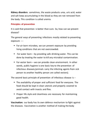 Kidney disorders: sometimes, the waste products urea, uric acid, water
and salt keep accumulating in the blood as they are not removed from
the body. This condition is called uremia.
Principles of prevention
It is said that prevention is better than cure. So, how can we prevent
disease?
The general ways of preventing infections mostly related to preventing
exposure ----
 For air born microbes, we can prevent exposure by providing
living conditions that are not overcrowded.
 For water born – by providing safe drinking water. This can be
done by treating the water to kill any microbial contamination.
 For vector born – we can provide clean environment. In other
words, public hygiene is one basic key to the prevention of
infectious diseases,(animals carry the infecting agents from sick
person to another healthy person are called vectors).
The second basic principle of prevention of infectious disease is --
 The availability of proper and sufficient food for everyone. The
food should be kept in clean utensils and properly covered to
avoid contact with insects and flies.
 Proper life style and cleanliness are necessary for maintaining
good health.
Vaccination: our body has its own defence mechanism to fight against
the diseases. Vaccination is another method of making the body
 