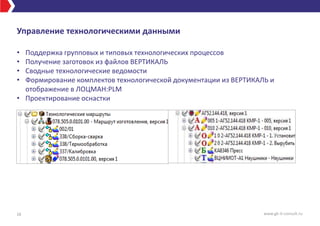 Управление технологическими данными
• Поддержка групповых и типовых технологических процессов
• Получение заготовок из файлов ВЕРТИКАЛЬ
• Сводные технологические ведомости
• Формирование комплектов технологической документации из ВЕРТИКАЛЬ и
отображение в ЛОЦМАН:PLM
• Проектирование оснастки
16 www.gk-it-consult.ru
 