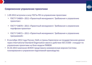 Современное управление проектами
• 1.09.2012 вступили в силу ГОСТы РФ по управлению проектами:
• ГОСТ Р 54869—2011 «Проектный менеджмент. Требования к управлению
проектом»
• ГОСТ Р 54870—2011 «Проектный менеджмент. Требования к управлению
портфелем проектов»
• ГОСТ Р 54871—2011 «Проектный менеджмент. Требования к управлению
программой»
• В сентябре 2012 года Россия, США и страны Евросоюза на государственном уровне
через International Standard Organization ввели в действие ISO 21500 - стандарт по
управлению проектами на базе модели PMBOK
• 01.02.2013 компания АСКОН представила коммерческую версию Системы
планирования и управления подготовкой производства
21 www.gk-it-consult.ru
 