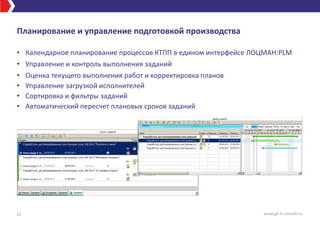 Планирование и управление подготовкой производства
• Календарное планирование процессов КТПП в едином интерфейсе ЛОЦМАН:PLM
• Управление и контроль выполнения заданий
• Оценка текущего выполнения работ и корректировка планов
• Управление загрузкой исполнителей
• Сортировка и фильтры заданий
• Автоматический пересчет плановых сроков заданий
22 www.gk-it-consult.ru
 