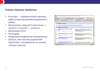 Самые важные моменты
• В основе — иерархический перечень
работ (структура декомпозированных
работ)
• Взаимосвязь заданий («окончание —
начало» и «начало — начало»)
• Диаграмма Ганта
• Календарь
• Индикация конфликтов планирования
• Больше, чем система управления
проектами, планирование на основе
«живых» данных
23 www.gk-it-consult.ru
 