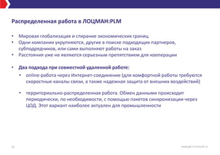 Распределенная работа в ЛОЦМАН:PLM
• Мировая глобализация и стирание экономических границ
• Одни компании укрупняются, другие в поиске подходящих партнеров,
субподрядчиков, или сами выполняют работы на заказ
• Расстояния уже не являются серьезным препятствием для кооперации
• Два подхода при совместной удаленной работе:
• online-работа через Интернет-соединение (для комфортной работы требуются
скоростные каналы связи, а также надежная защита от внешних воздействий)
• территориально-распределенная работа. Обмен данными происходит
периодически, по необходимости, с помощью пакетов синхронизации через
ЦОД. Этот вариант наиболее актуален для промышленности
31 www.gk-it-consult.ru
 