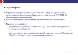 ЛОЦМАН:Архив
• Управление электронным архивом с учетом ГОСТ 2.501-88 «Единая система
конструкторской документации. Правила учета и хранения» и ГОСТ 2.501-88
«Правила внесения изменений»
• Для организации учета и хранения КД машиностроительного предприятия
• Варианты использования:
• для управления архивом в электронном виде - базой данных для хранения
только документов архива
• документы архива располагаются в основной машиностроительной базе данных
ЛОЦМАН:PLM, вместе со всей информацией об изделиях
34 www.gk-it-consult.ru
 