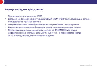 В фокусе – задачи предприятия
• Планирование и управление КТПП
• Дополнение базовой конфигурации ЛОЦМАН:PLM атрибутами, группами и ролями
пользователей, правами доступа
• Создание дополнительных форм отчетов под особенности предприятия
• Импорт и наследование информации из других информационных систем
• Передача инженерных данных об изделиях из ЛОЦМАН:PLM в другие
информационные системы: ERP, MRP II, АСУ и т. п. - в производстве всегда
актуальные данные для изготовления изделий
39 www.gk-it-consult.ru
 