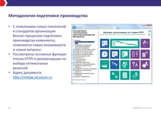 Методология подготовки производства
• С появлением новых технологий
и стандартов организация
бизнес-процессов подготовки
производства изменяется,
появляются новые возможности
и новые вопросы
• Рассмотрены основные функции
этапов КТПП и рекомендации по
выбору оптимальных
решений
• Адрес документа:
http://mktpp.sd.ascon.ru
40 www.gk-it-consult.ru
 