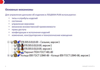 Основные механизмы
Для управления данными об изделиях в ЛОЦМАН:PLM используются:
• типы и атрибуты изделий
• cостояния
• управление версиями
• механизм множественной применяемости
• права доступа
• конфигурации и исполнения изделий
• изменения, конструкторские и технологические извещения
5 www.gk-it-consult.ru
 