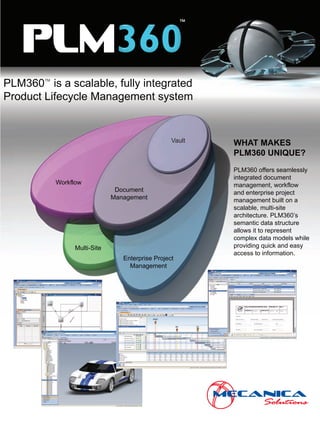 ™

   PLM
PLM360 is a scalable, fully integrated
        TM
             TM



Product Lifecycle Management system


                                                   Vault   WHAT MAKES
                                                           PLM360 UNIQUE?
                                                           PLM360 offers seamlessly
                                                           integrated document
             Workflow                                      management, workflow
                                Document                   and enterprise project
                               Management                  management built on a
                                                           scalable, multi-site
                                                           architecture. PLM360’s
                                                           semantic data structure
                                                           allows it to represent
                                                           complex data models while
                  Multi-Site                               providing quick and easy
                                                           access to information.
                                  Enterprise Project
                                    Management
 