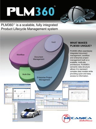 ™

   PLM
PLM360 is a scalable, fully integrated
        TM
             TM



Product Lifecycle Management system


                                                   Vault   WHAT MAKES
                                                           PLM360 UNIQUE?
                                                           PLM360 offers seamlessly
                                                           integrated document
             Workflow                                      management, workflow
                                Document                   and enterprise project
                               Management                  management built on a
                                                           scalable, multi-site
                                                           architecture. PLM360’s
                                                           semantic data structure
                                                           allows it to represent
                                                           complex data models while
                                                           providing quick and easy
                  Multi-Site
                                                           access to information.
                                  Enterprise Project
                                    Management
 