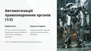 Автоматизація
правоохоронних органів
(1/2)
Приватність
Всі чати з агентом є абсолютно
приватними. Це ваш особистий
простір для спілкування з
державою.
Баланс інтересів
Інтереси громадян і держави
мають бути збалансовані у
дизайні ШІ.
Агент не повідомляє поліції про незаконну діяльність.
 