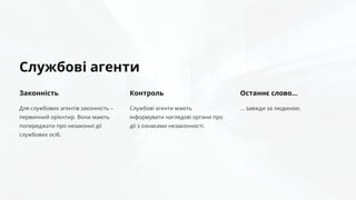 Службові агенти
Законність
Для службових агентів законність –
первинний орієнтир. Вони мають
попереджати про незаконні дії
службових осіб.
Контроль
Службові агенти мають
інформувати наглядові органи про
дії з ознаками незаконності.
Останнє слово…
… завжди за людиною.
 