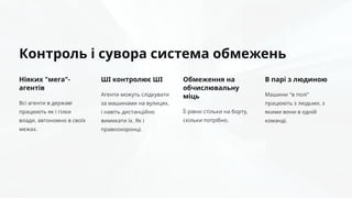 Контроль і сувора система обмежень
Ніяких "мега"-
агентів
Всі агенти в державі
працюють як і гілки
влади, автономно в своїх
межах.
ШІ контролює ШІ
Агенти можуть слідкувати
за машинами на вулицях,
і навіть дистанційно
вимикати їх. Як і
правоохоронці.
Обмеження на
обчислювальну
міць
Її рівно стільки на борту,
скільки потрібно.
В парі з людиною
Машини "в полі"
працюють з людьми, з
якими вони в одній
команді.
 