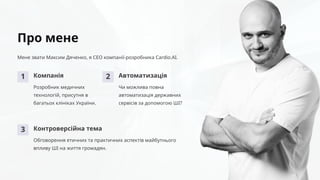 Про мене
Мене звати Максим Дяченко, я СЕО компанії-розробника Cardio.AI.
1 Компанія
Розробник медичних
технологій, присутня в
багатьох клініках України.
2 Автоматизація
Чи можлива повна
автоматизація державних
сервісів за допомогою ШІ?
3 Контроверсійна тема
Обговорення етичних та практичних аспектів майбутнього
впливу ШІ на життя громадян.
 