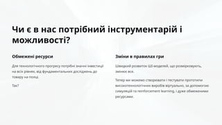 Чи є в нас потрібний інструментарій і
можливості?
Обмежені ресурси
Для технологічного прогресу потрібні значні інвестиції
на всіх рівнях, від фундаментальних досліджень до
товару на полці.
Так?
Зміни в правилах гри
Швидкий розвиток ШІ-моделей, що розмірковують,
змінює все.
Тепер ми можемо створювати і тестувати прототипи
високотехнологічних виробів віртуально, за допомогою
симуляцій та reinforcement learning, і дуже обмеженими
ресурсами.
 